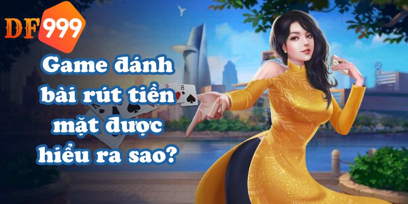 Game đánh bài rút tiền mặt được hiểu ra sao?